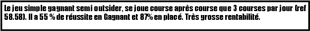 Zone de Texte: Le jeu simple gagnant semi outsider, se joue course aprs course que 3 courses par jour (ref 58.58). Il a 55 % de russite en Gagnant et 87% en plac. Trs grosse rentabilit.